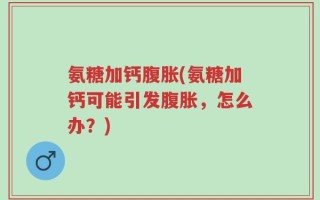 氨糖加钙腹胀(氨糖加钙可能引发腹胀，怎么办？)