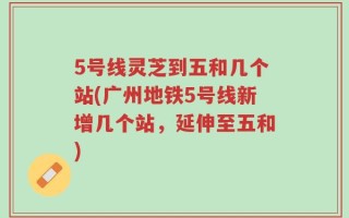 5号线灵芝到五和几个站(广州地铁5号线新增几个站，延伸至五和)