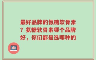 最好品牌的氨糖软骨素？氨糖软骨素哪个品牌好，你们都是选哪种的