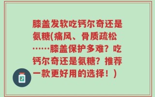 膝盖发软吃钙尔奇还是氨糖(痛风、骨质疏松……膝盖保护多难？吃钙尔奇还是氨糖？推荐一款更好用的选择！)