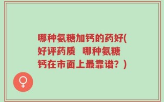 哪种氨糖加钙的药好(好评药质  哪种氨糖钙在市面上最靠谱？)