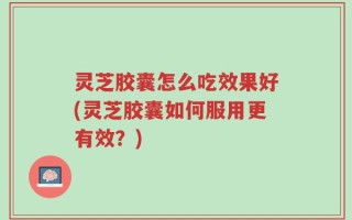 灵芝胶囊怎么吃效果好(灵芝胶囊如何服用更有效？)