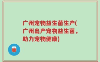 广州宠物益生菌生产(广州出产宠物益生菌，助力宠物健康)