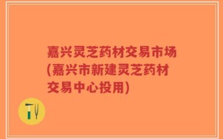 嘉兴灵芝药材交易市场(嘉兴市新建灵芝药材交易中心投用)
