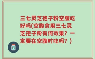 三七灵芝孢子粉空腹吃好吗(空腹食用三七灵芝孢子粉有何效果？一定要在空腹时吃吗？)
