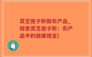 灵芝孢子粉做农产品_探索灵芝孢子粉：农产品中的健康瑰宝)
