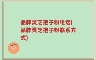 品牌灵芝孢子粉电话(品牌灵芝孢子粉联系方式)