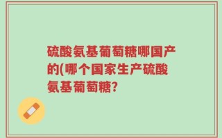 硫酸氨基葡萄糖哪国产的(哪个国家生产硫酸氨基葡萄糖？