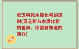 灵芝粉和木质化粉的区别(灵芝粉与木质化粉的差异，你需要知道的简介)