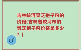 吉林蛟河灵芝孢子粉的价格(吉林省蛟河市的灵芝孢子粉价格是多少？)