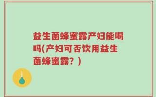 益生菌蜂蜜露产妇能喝吗(产妇可否饮用益生菌蜂蜜露？)