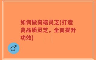 如何做高端灵芝(打造高品质灵芝，全面提升功效)