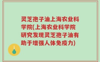 灵芝孢子油上海农业科学院(上海农业科学院研究发现灵芝孢子油有助于增强人体免疫力)