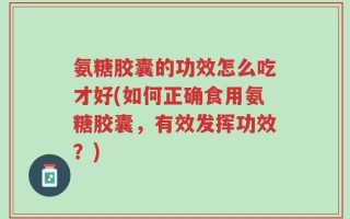氨糖胶囊的功效怎么吃才好(如何正确食用氨糖胶囊，有效发挥功效？)