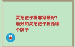 灵芝孢子粉那家最好？最好的灵芝孢子粉是哪个牌子