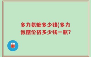 多力氨糖多少钱(多力氨糖价格多少钱一瓶？