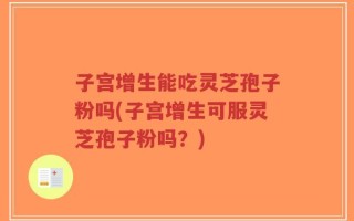 子宫增生能吃灵芝孢子粉吗(子宫增生可服灵芝孢子粉吗？)