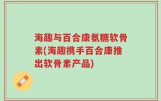海趣与百合康氨糖软骨素(海趣携手百合康推出软骨素产品)