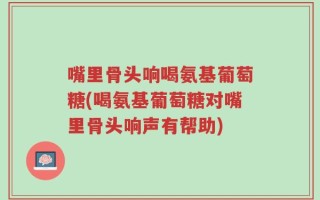 嘴里骨头响喝氨基葡萄糖(喝氨基葡萄糖对嘴里骨头响声有帮助)