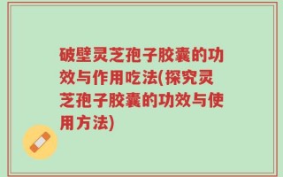破壁灵芝孢子胶囊的功效与作用吃法(探究灵芝孢子胶囊的功效与使用方法)