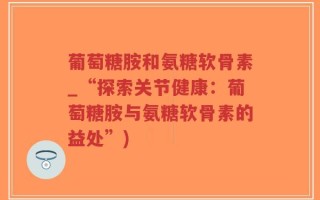 葡萄糖胺和氨糖软骨素_“探索关节健康：葡萄糖胺与氨糖软骨素的益处”)