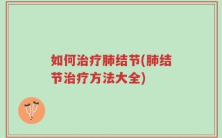 如何治疗肺结节(肺结节治疗方法大全)