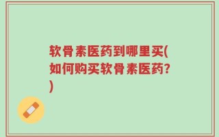 软骨素医药到哪里买(如何购买软骨素医药？)