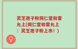灵芝孢子粉同仁堂和雷允上(同仁堂和雷允上：灵芝孢子粉上市！)