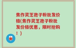 焦作灵芝孢子粉批发价格(焦作灵芝孢子粉批发价格优惠，限时抢购！)