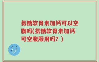 氨糖软骨素加钙可以空腹吗(氨糖软骨素加钙可空腹服用吗？)