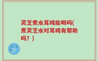灵芝煮水耳鸣能喝吗(煮灵芝水对耳鸣有帮助吗？)