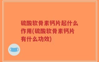 硫酸软骨素钙片起什么作用(硫酸软骨素钙片有什么功效)