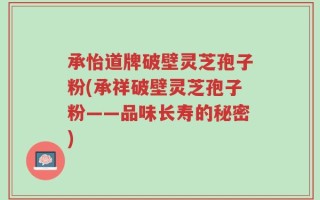 承怡道牌破壁灵芝孢子粉(承祥破壁灵芝孢子粉——品味长寿的秘密)