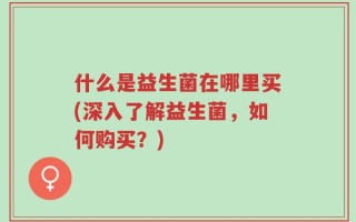 什么是益生菌在哪里买(深入了解益生菌，如何购买？)