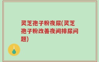 灵芝孢子粉夜尿(灵芝孢子粉改善夜间排尿问题)