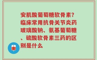 安肌酸葡萄糖软骨素？临床常用抗骨关节炎药玻璃酸钠、氨基葡萄糖、硫酸软骨素三药的区别是什么