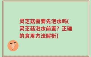 灵芝菇需要先泡水吗(灵芝菇泡水前置？正确的食用方法解析)