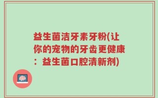 益生菌洁牙素牙粉(让你的宠物的牙齿更健康：益生菌口腔清新剂)