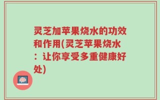 灵芝加苹果烧水的功效和作用(灵芝苹果烧水：让你享受多重健康好处)