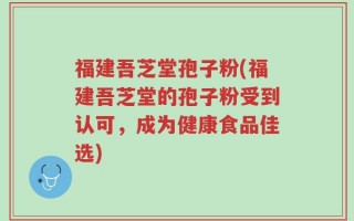福建吾芝堂孢子粉(福建吾芝堂的孢子粉受到认可，成为健康食品佳选)
