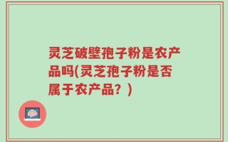 灵芝破壁孢子粉是农产品吗(灵芝孢子粉是否属于农产品？)