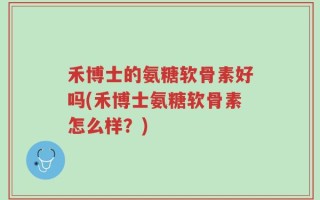 禾博士的氨糖软骨素好吗(禾博士氨糖软骨素怎么样？)