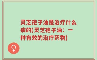 灵芝孢子油是治疗什么病的(灵芝孢子油：一种有效的治疗药物)