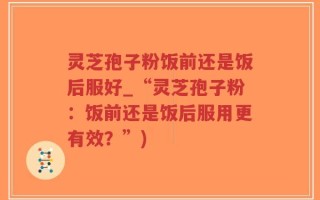 灵芝孢子粉饭前还是饭后服好_“灵芝孢子粉：饭前还是饭后服用更有效？”)