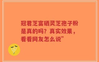 冠君芝富硒灵芝孢子粉是真的吗？真实效果，看看网友怎么说”