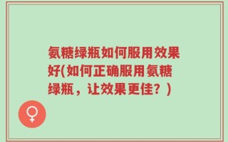 氨糖绿瓶如何服用效果好(如何正确服用氨糖绿瓶，让效果更佳？)