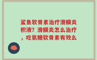 鲨鱼软骨素治疗滑膜炎积液？滑膜炎怎么治疗，吃氨糖软骨素有效么