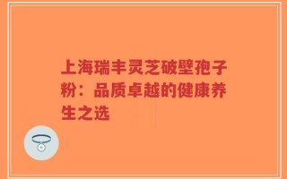 上海瑞丰灵芝破壁孢子粉：品质卓越的健康养生之选