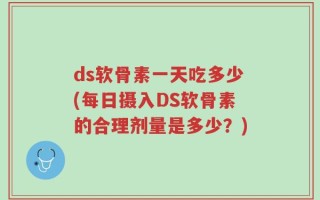 ds软骨素一天吃多少(每日摄入DS软骨素的合理剂量是多少？)
