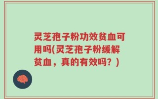 灵芝孢子粉功效贫血可用吗(灵芝孢子粉缓解贫血，真的有效吗？)